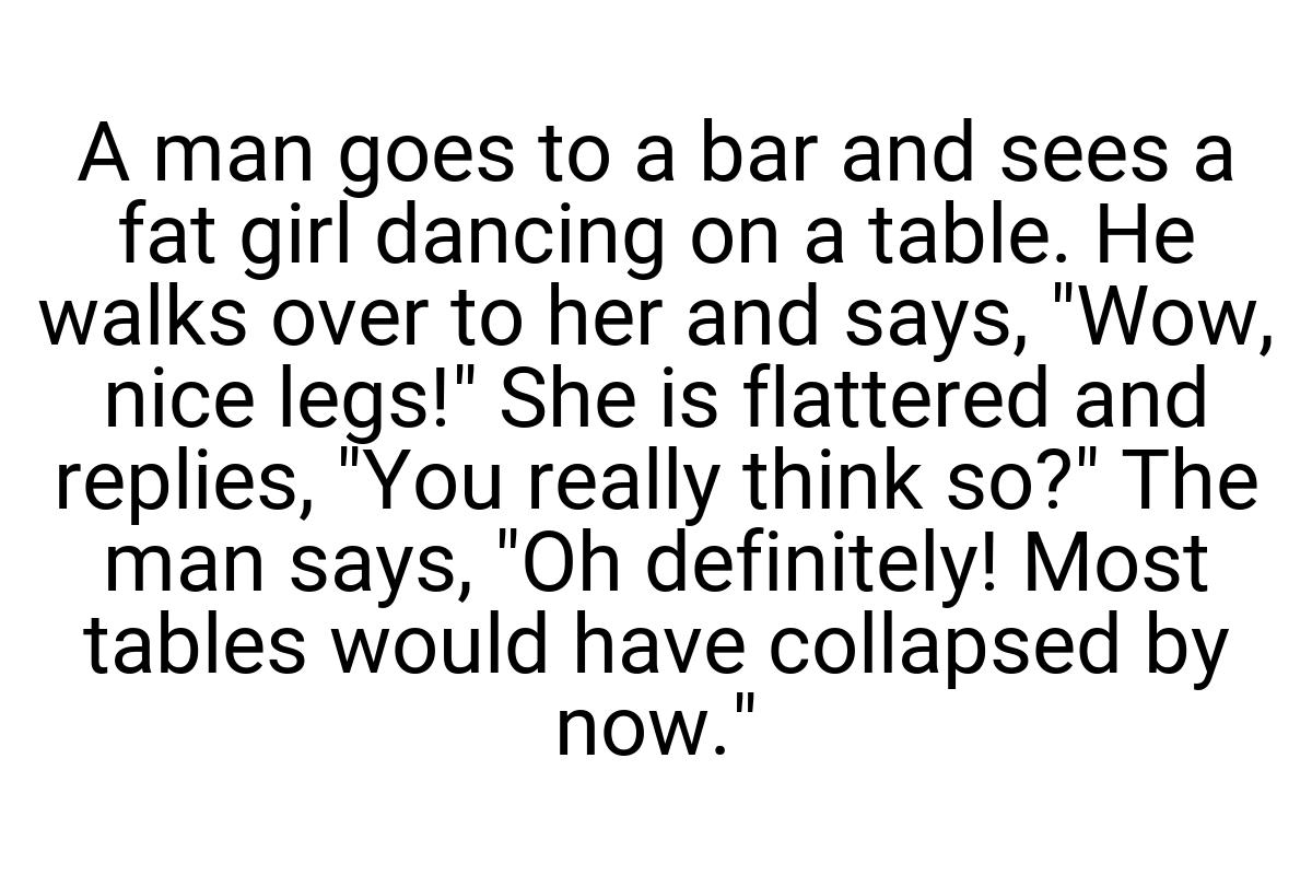 A man goes to a bar and sees a fat girl dancing on a table