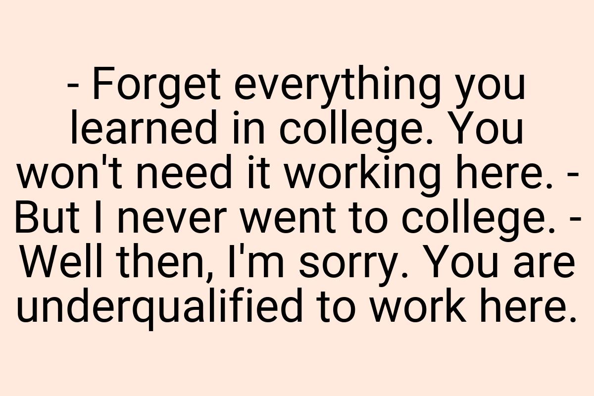 - Forget everything you learned in college. You won't need