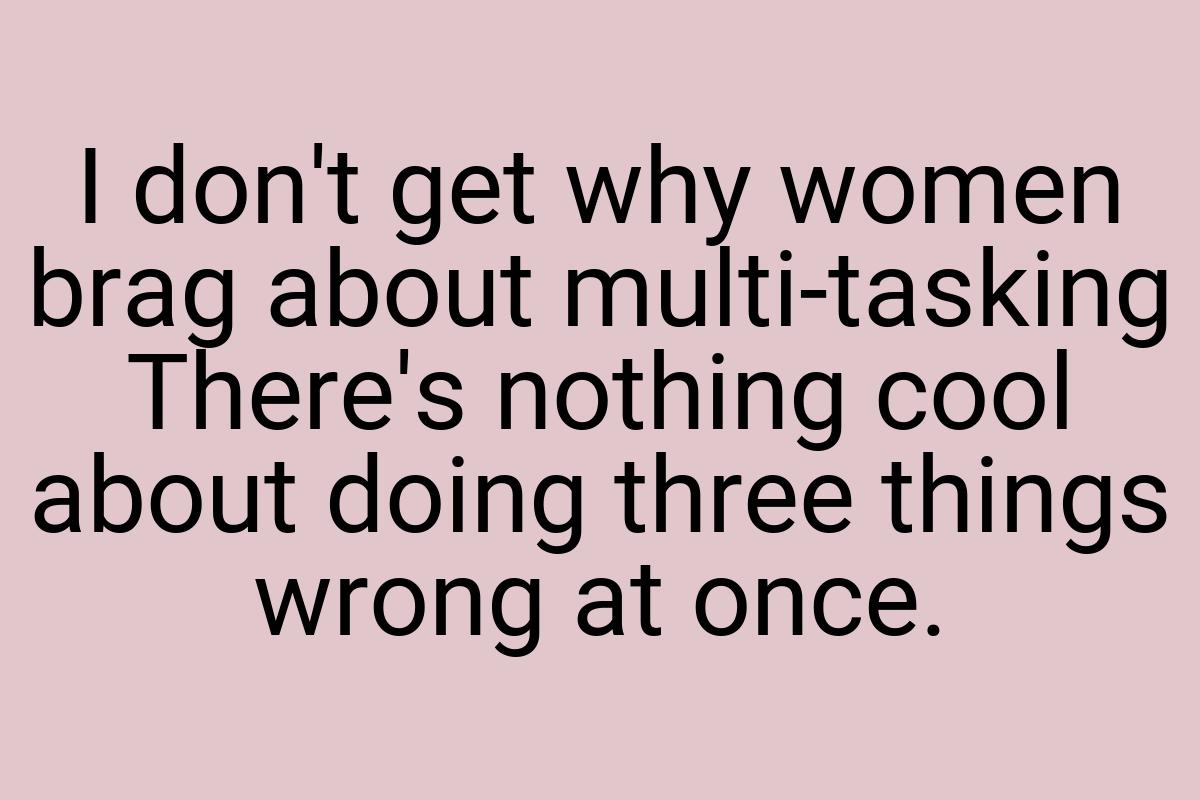 I don't get why women brag about multi-tasking There's