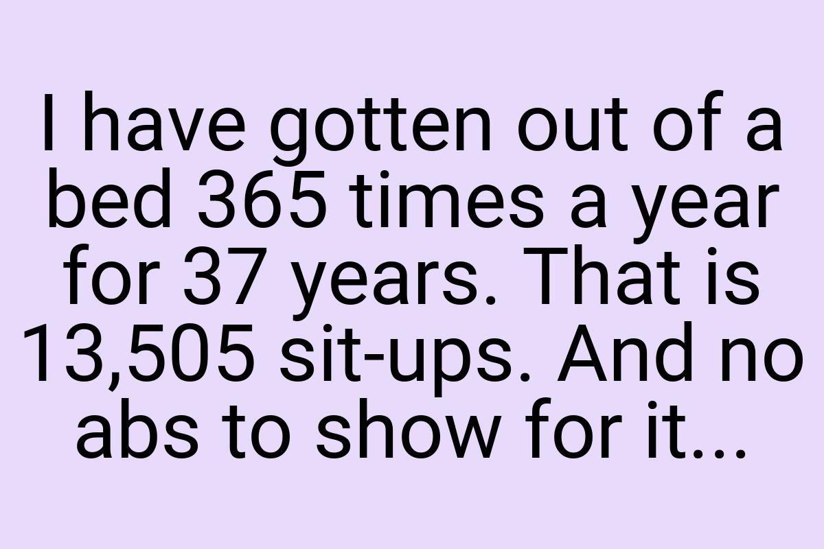 I have gotten out of a bed 365 times a year for 37 years