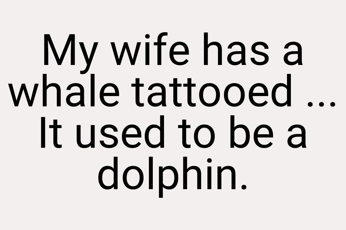 My wife has a whale tattooed ... It used to be a dolphin