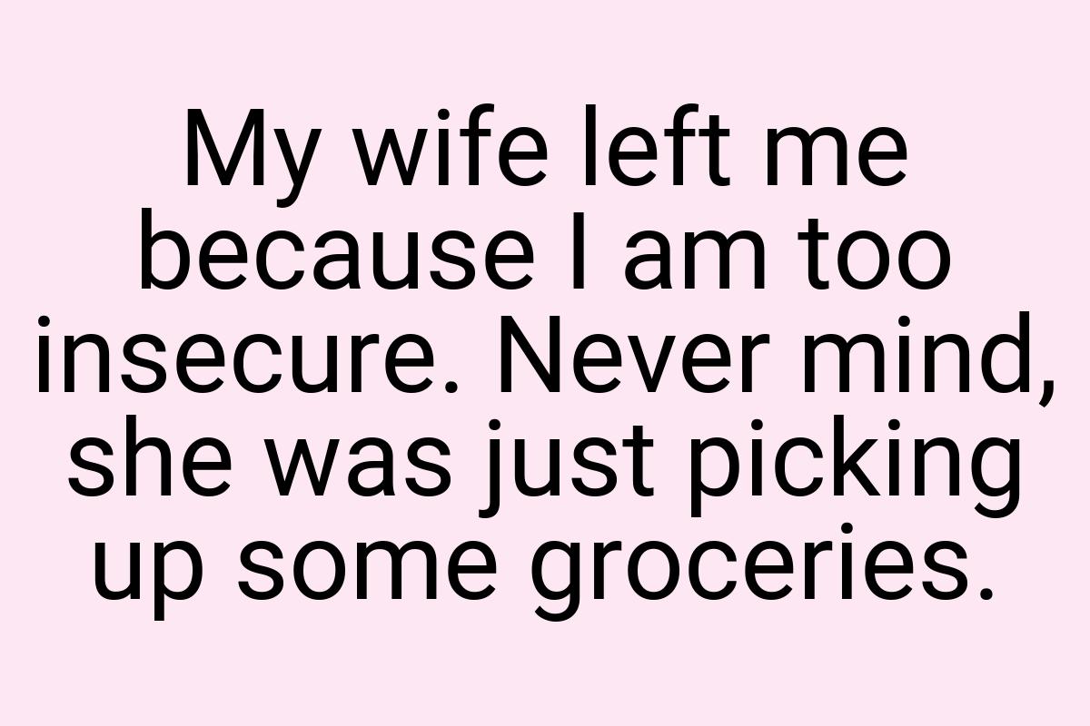 My wife left me because I am too insecure. Never mind, she