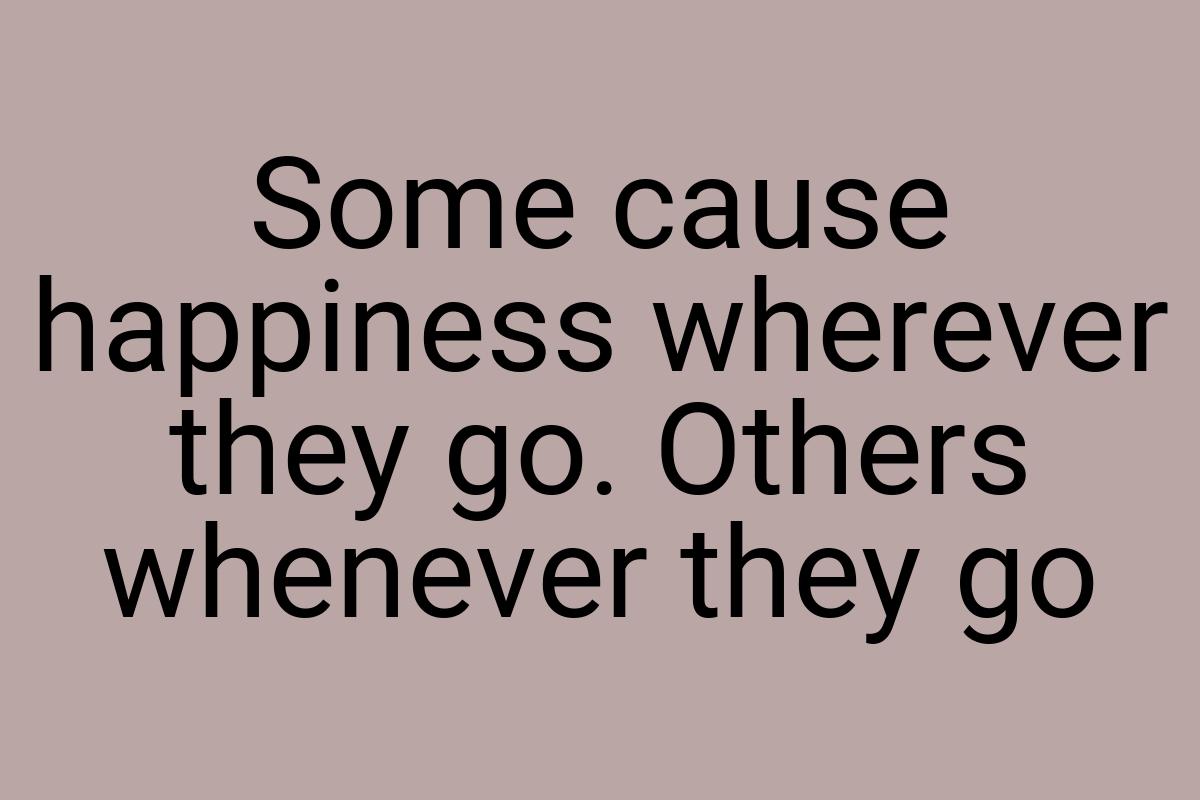 Some cause happiness wherever they go. Others whenever they