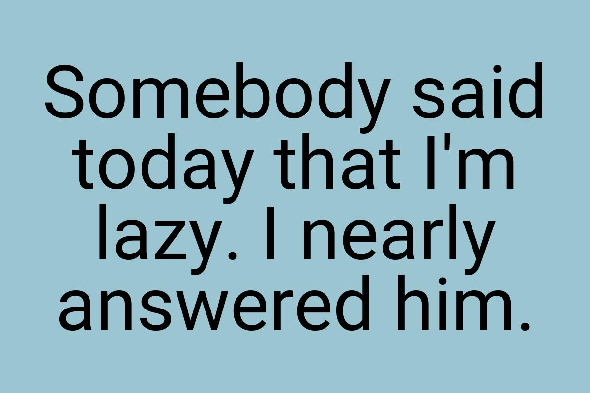 Somebody said today that I'm lazy. I nearly answered him