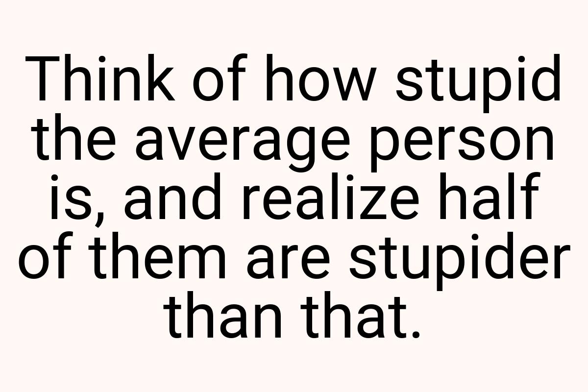 Think of how stupid the average person is, and realize half