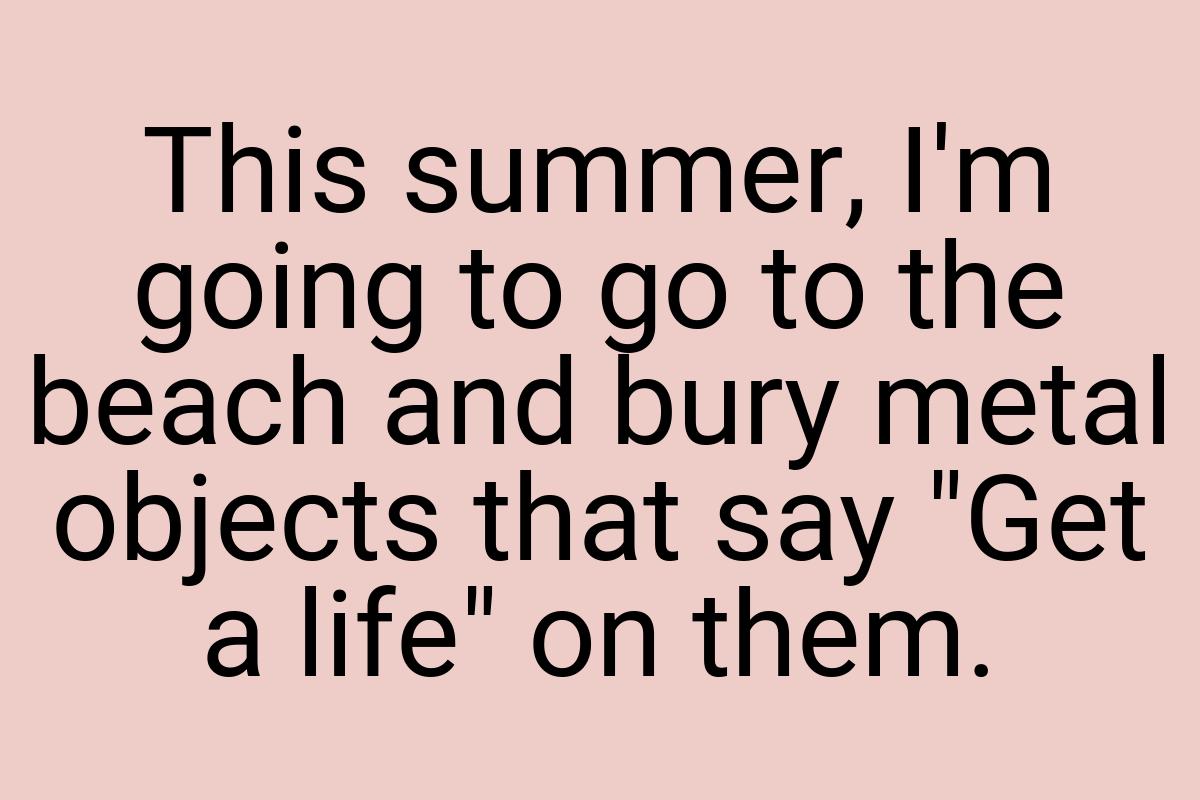 This summer, I'm going to go to the beach and bury metal