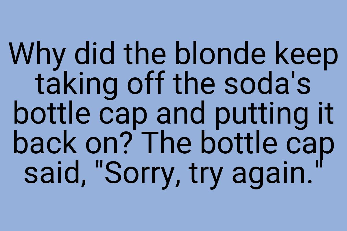 Why did the blonde keep taking off the soda's bottle cap