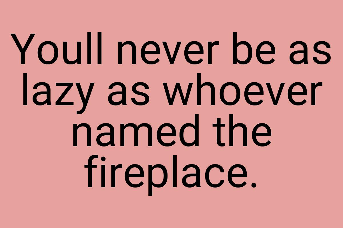 Youll never be as lazy as whoever named the fireplace