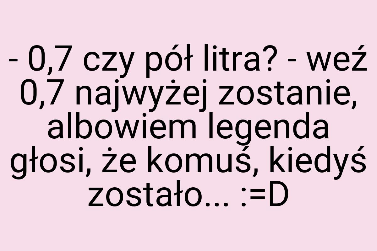 - 0,7 czy pół litra? - weź 0,7 najwyżej zostanie, albowiem