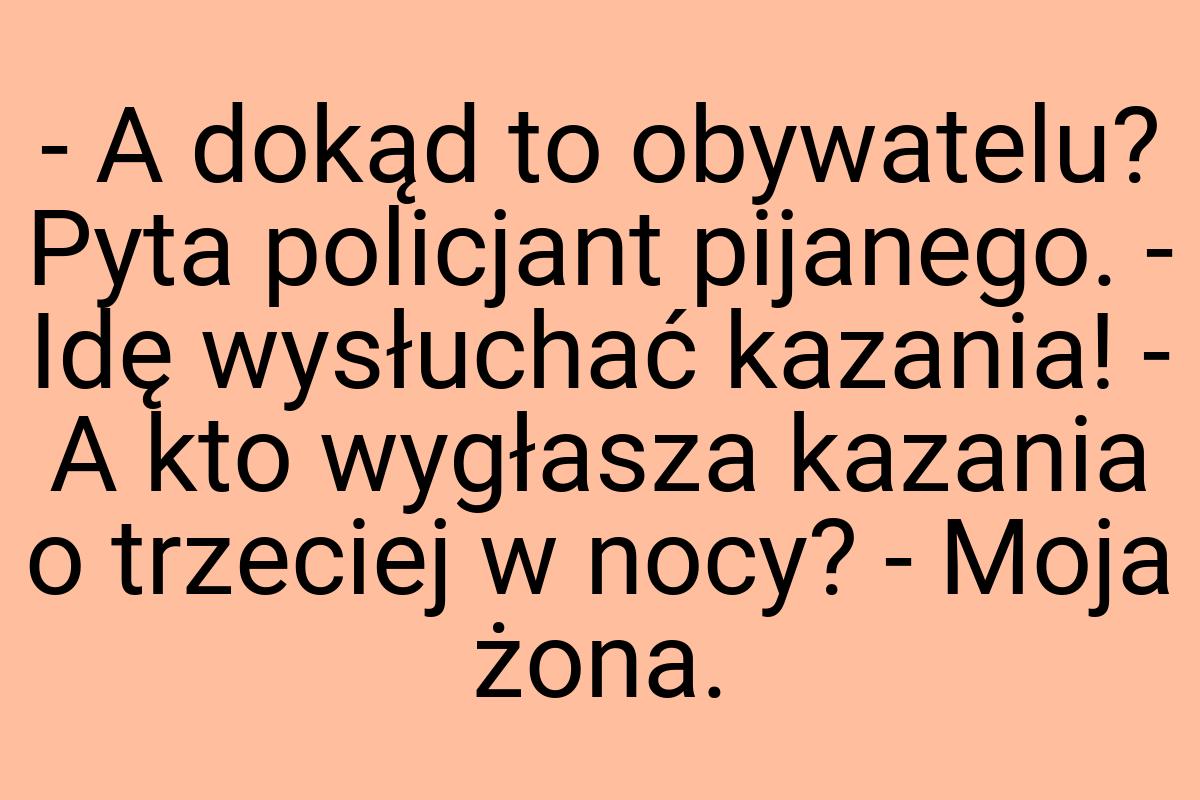 - A dokąd to obywatelu? Pyta policjant pijanego. - Idę