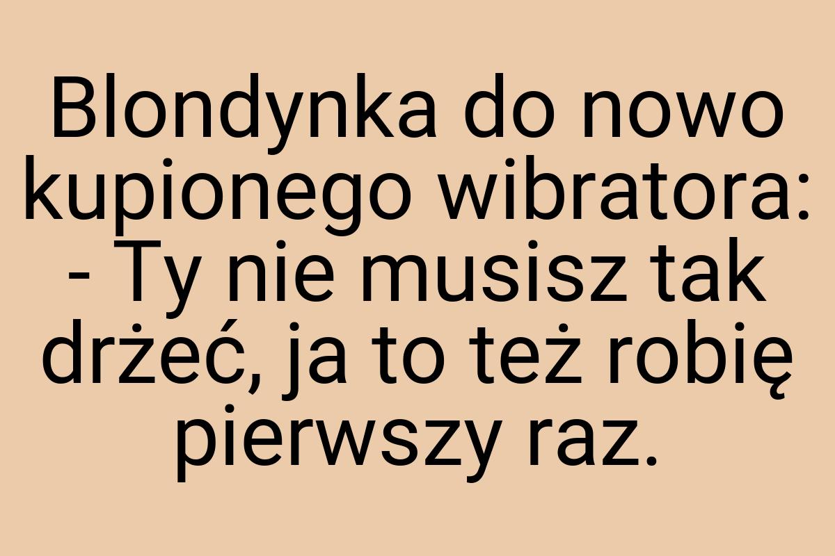 Blondynka do nowo kupionego wibratora: - Ty nie musisz tak