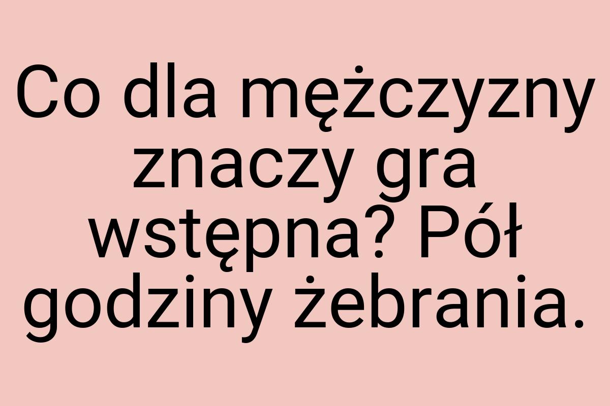 Co dla mężczyzny znaczy gra wstępna? Pół godziny żebrania