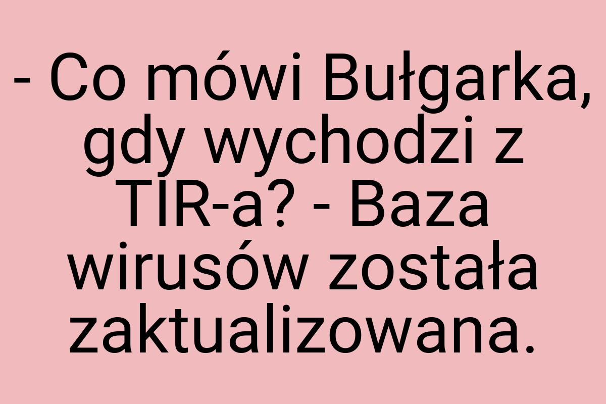 - Co mówi Bułgarka, gdy wychodzi z TIR-a? - Baza wirusów