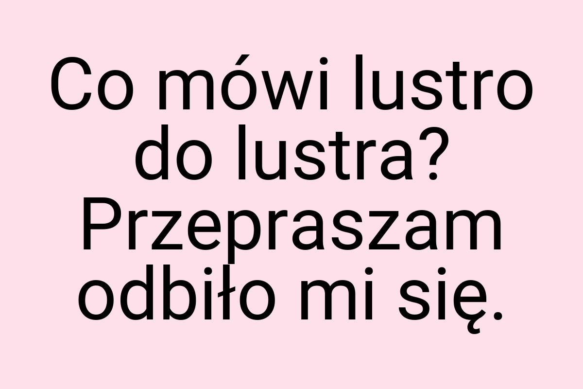 Co mówi lustro do lustra? Przepraszam odbiło mi się