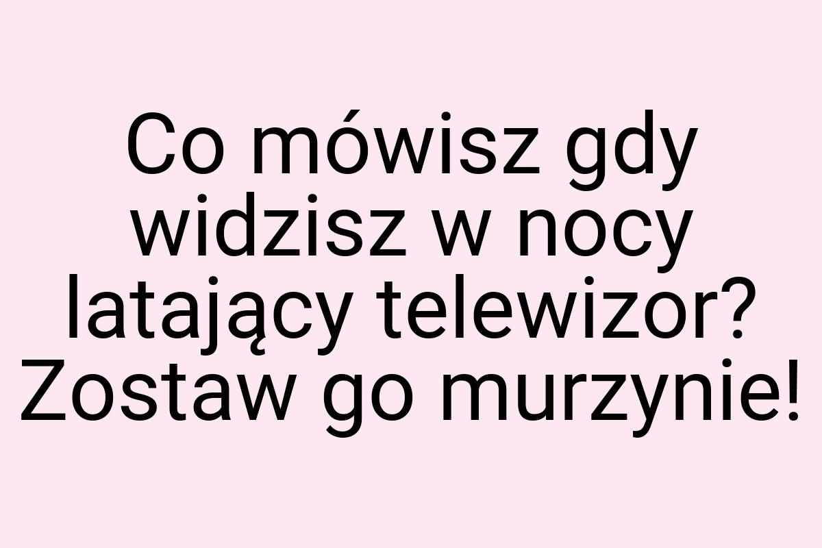 Co mówisz gdy widzisz w nocy latający telewizor? Zostaw go