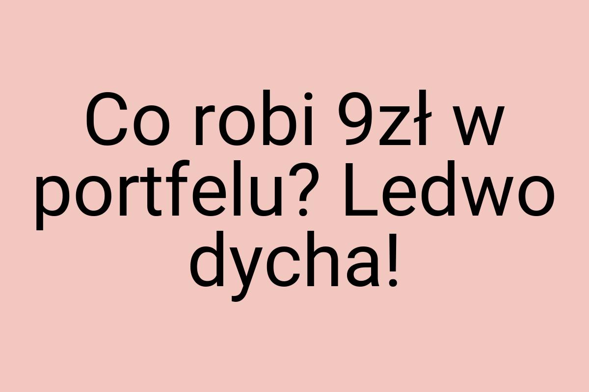 Co robi 9zł w portfelu? Ledwo dycha