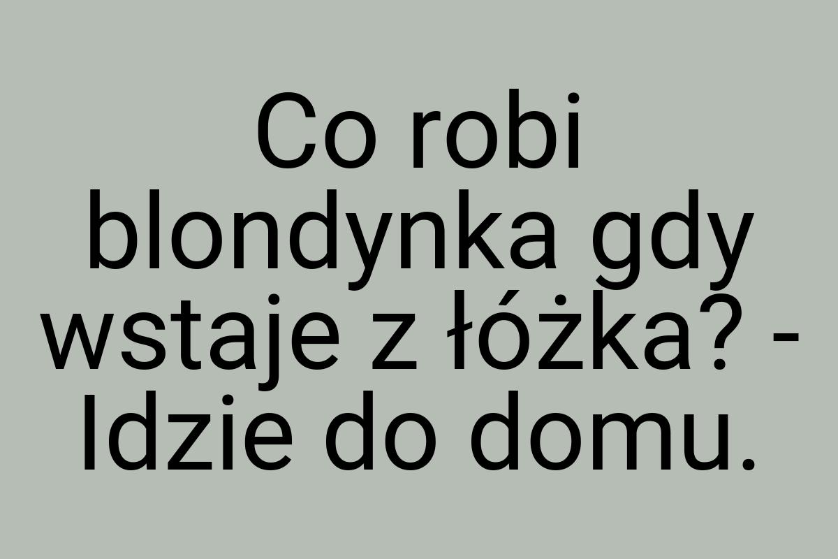 Co robi blondynka gdy wstaje z łóżka? - Idzie do domu