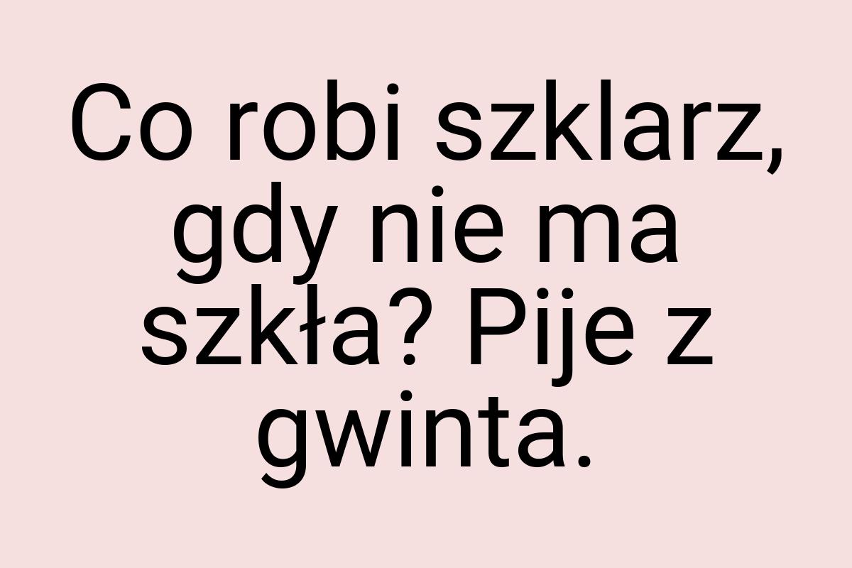 Co robi szklarz, gdy nie ma szkła? Pije z gwinta