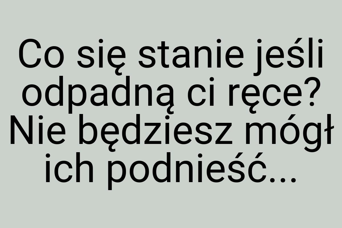 Co się stanie jeśli odpadną ci ręce? Nie będziesz mógł ich