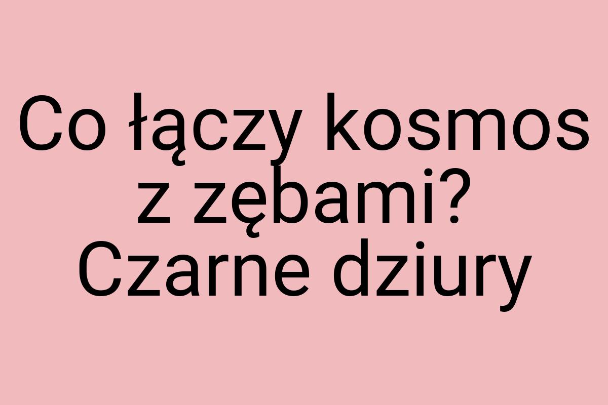 Co łączy kosmos z zębami? Czarne dziury