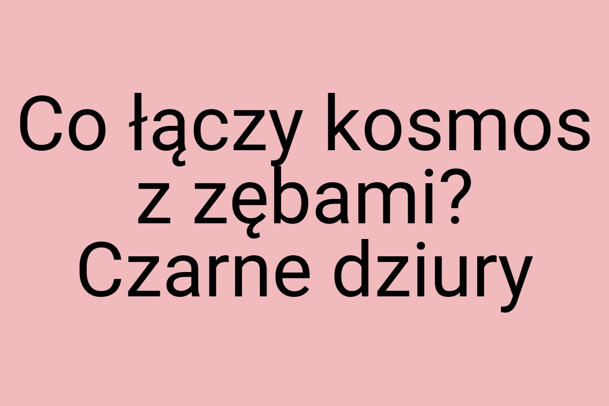 Co łączy kosmos z zębami? Czarne dziury