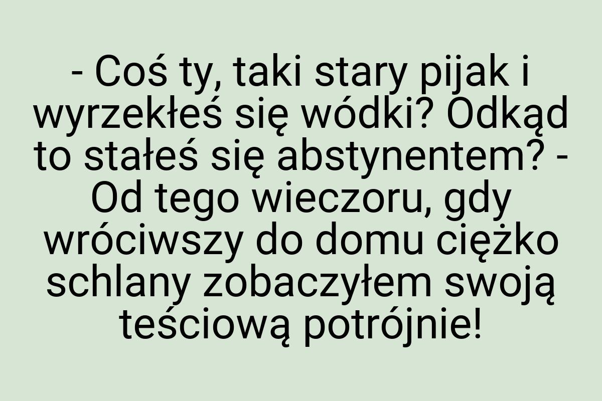 - Coś ty, taki stary pijak i wyrzekłeś się wódki? Odkąd to