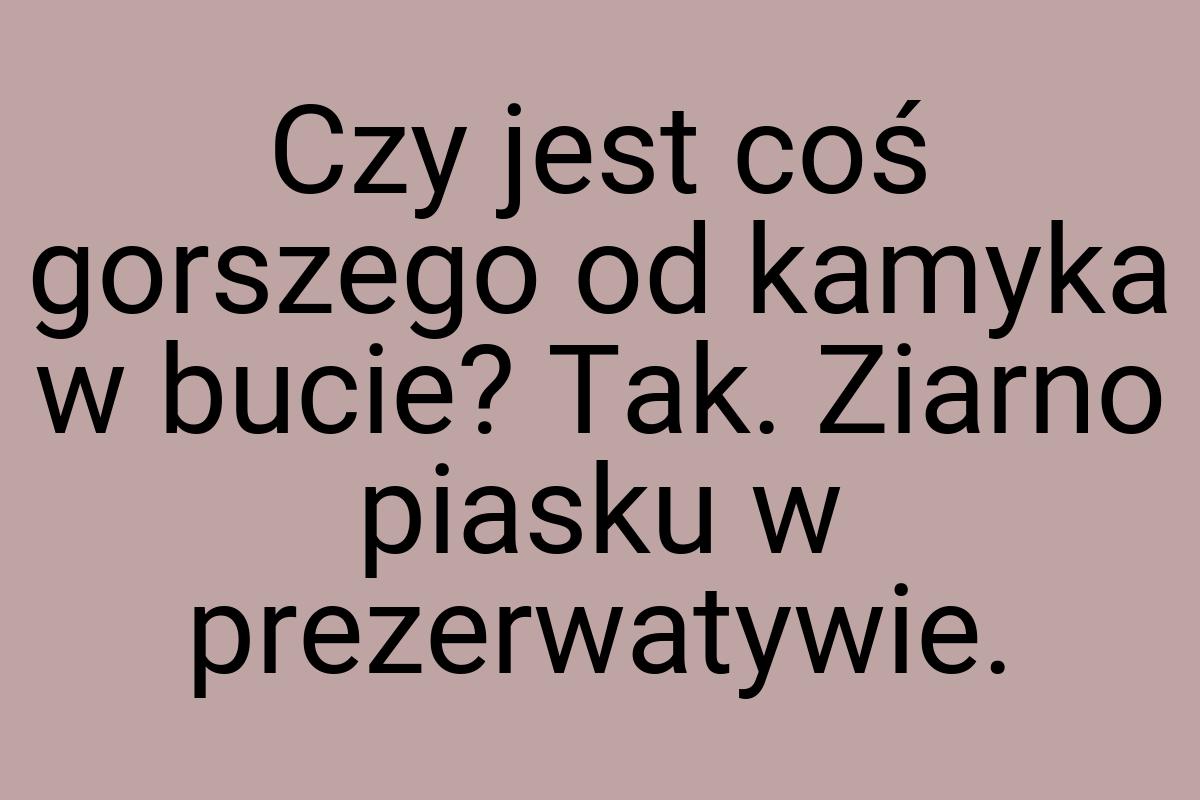 Czy jest coś gorszego od kamyka w bucie? Tak. Ziarno piasku