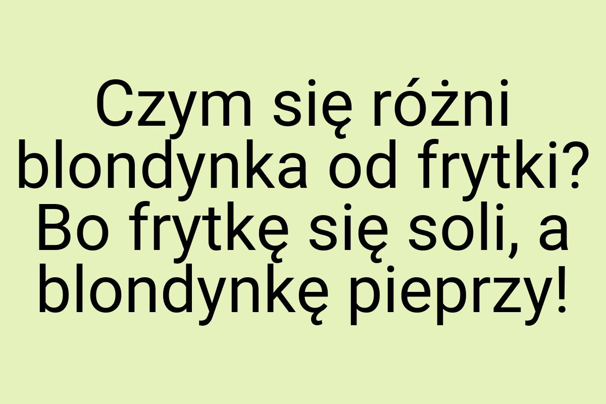 Czym się różni blondynka od frytki? Bo frytkę się soli, a