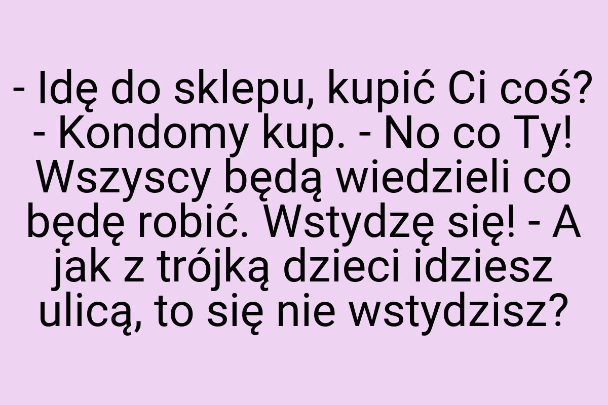 - Idę do sklepu, kupić Ci coś? - Kondomy kup. - No co Ty