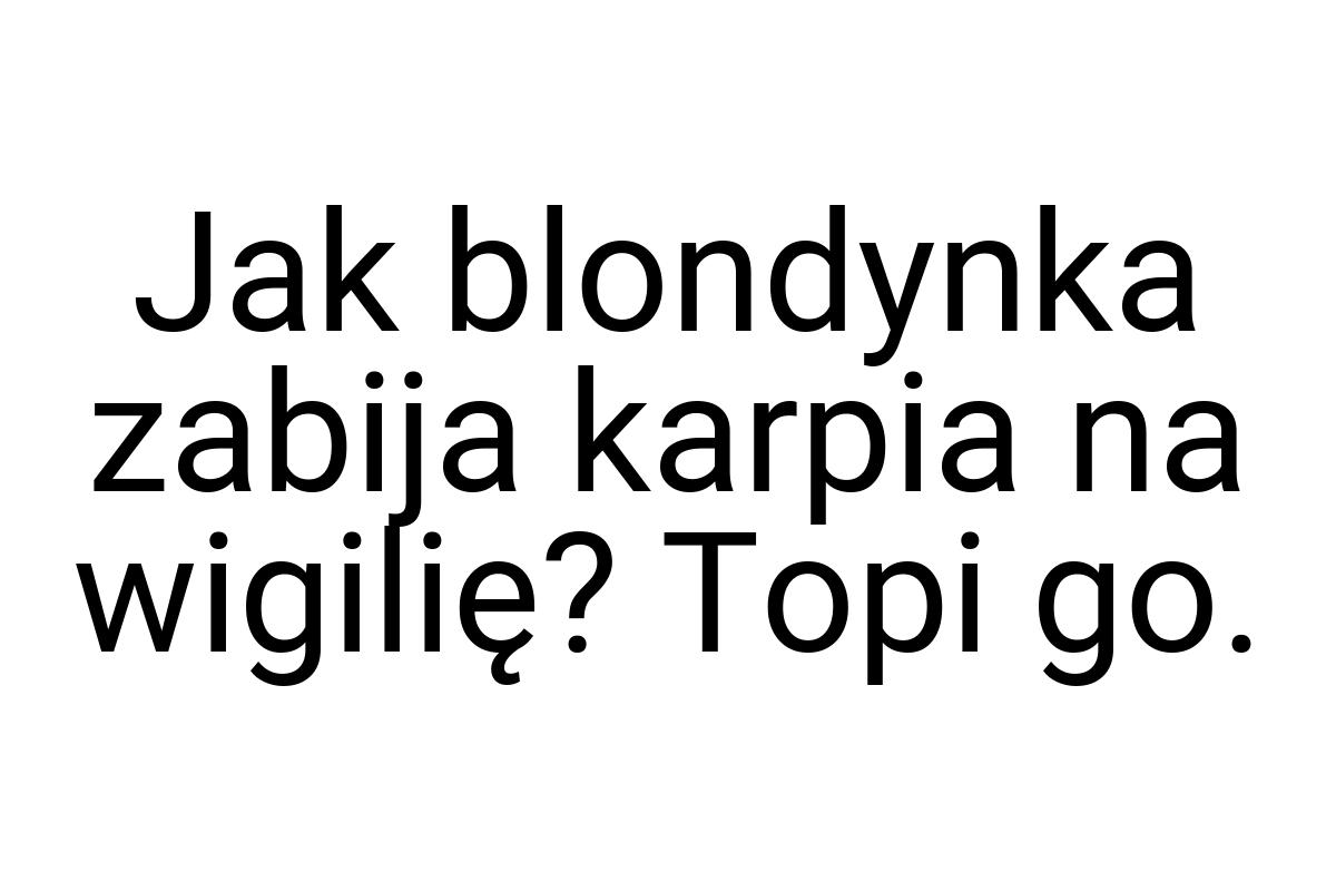 Jak blondynka zabija karpia na wigilię? Topi go