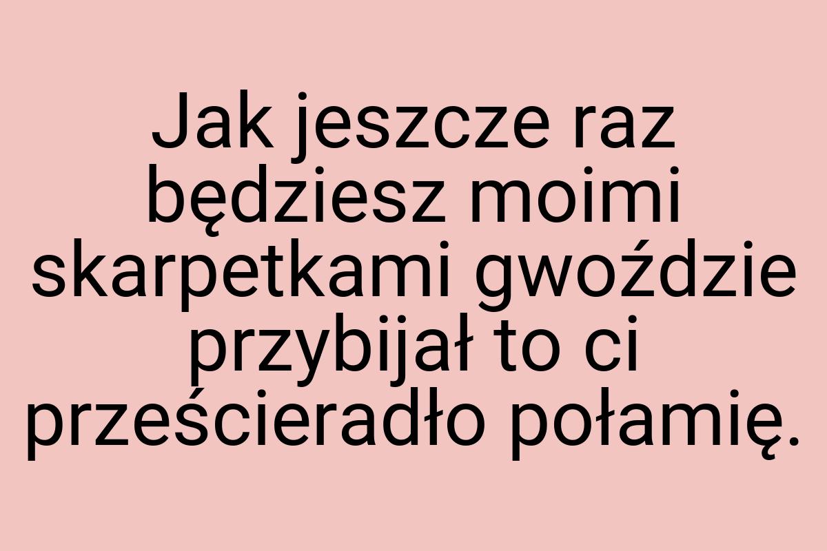 Jak jeszcze raz będziesz moimi skarpetkami gwoździe