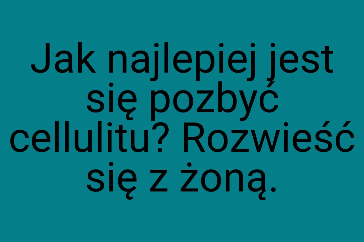 Jak najlepiej jest się pozbyć cellulitu? Rozwieść się z