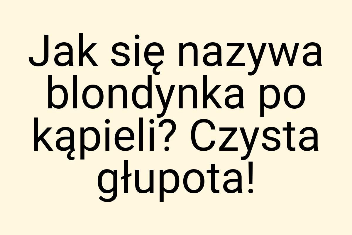 Jak się nazywa blondynka po kąpieli? Czysta głupota