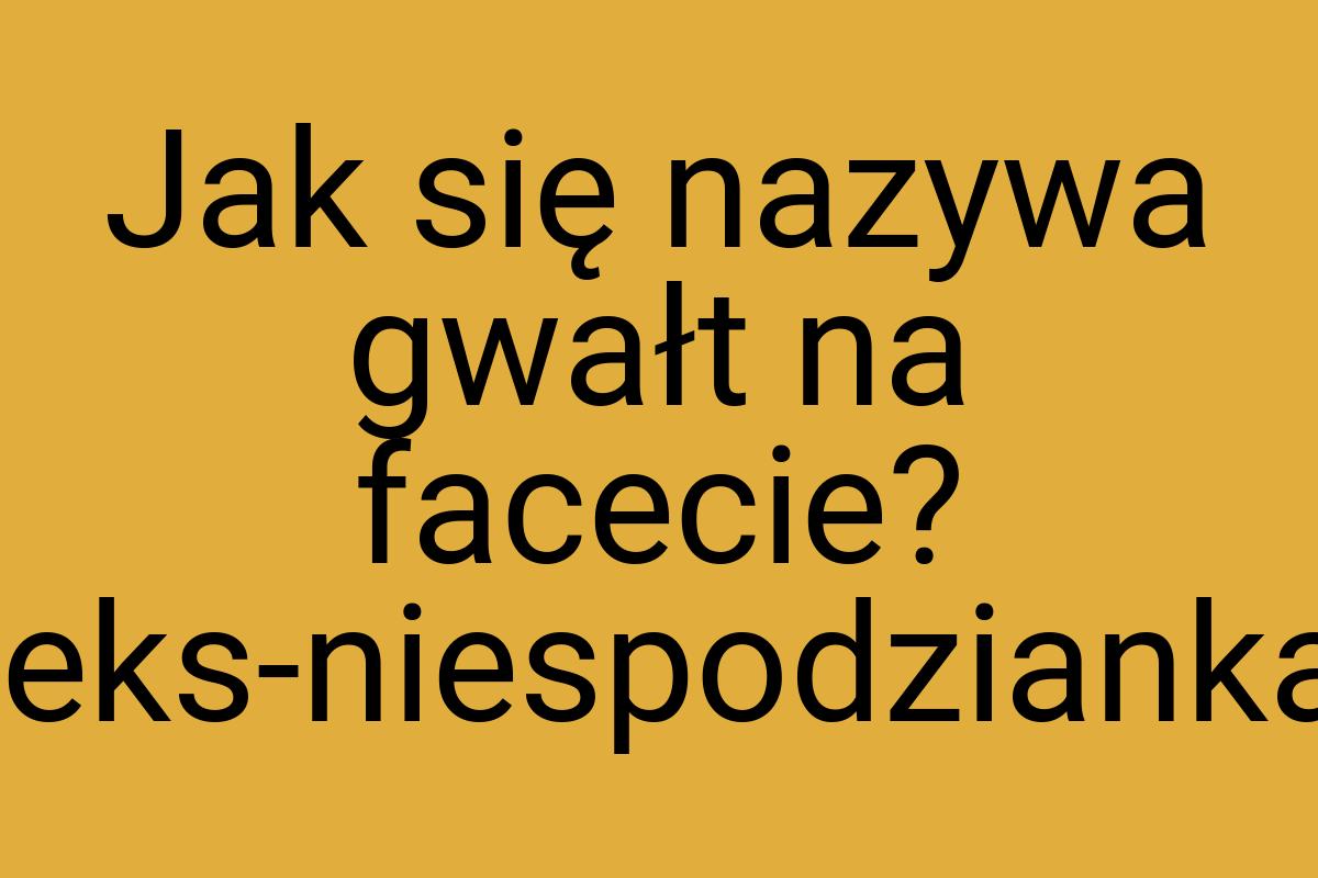 Jak się nazywa gwałt na facecie? seks-niespodzianka