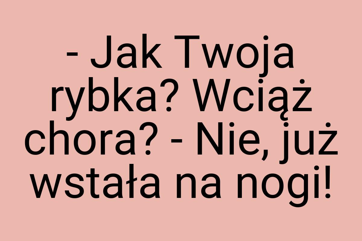 - Jak Twoja rybka? Wciąż chora? - Nie, już wstała na nogi