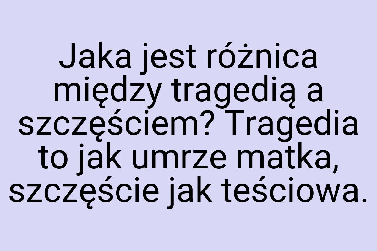 Jaka jest różnica między tragedią a szczęściem? Tragedia to