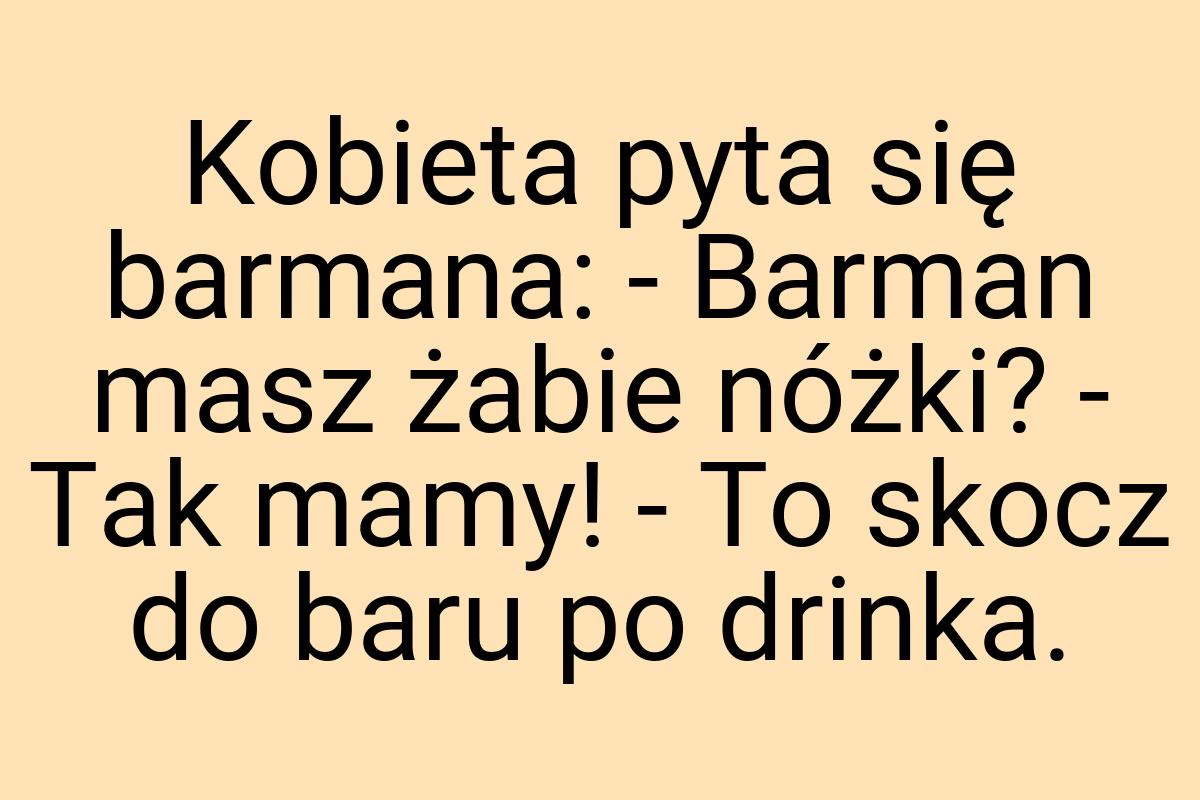 Kobieta pyta się barmana: - Barman masz żabie nóżki? - Tak