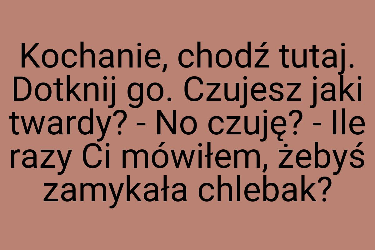 Kochanie, chodź tutaj. Dotknij go. Czujesz jaki twardy