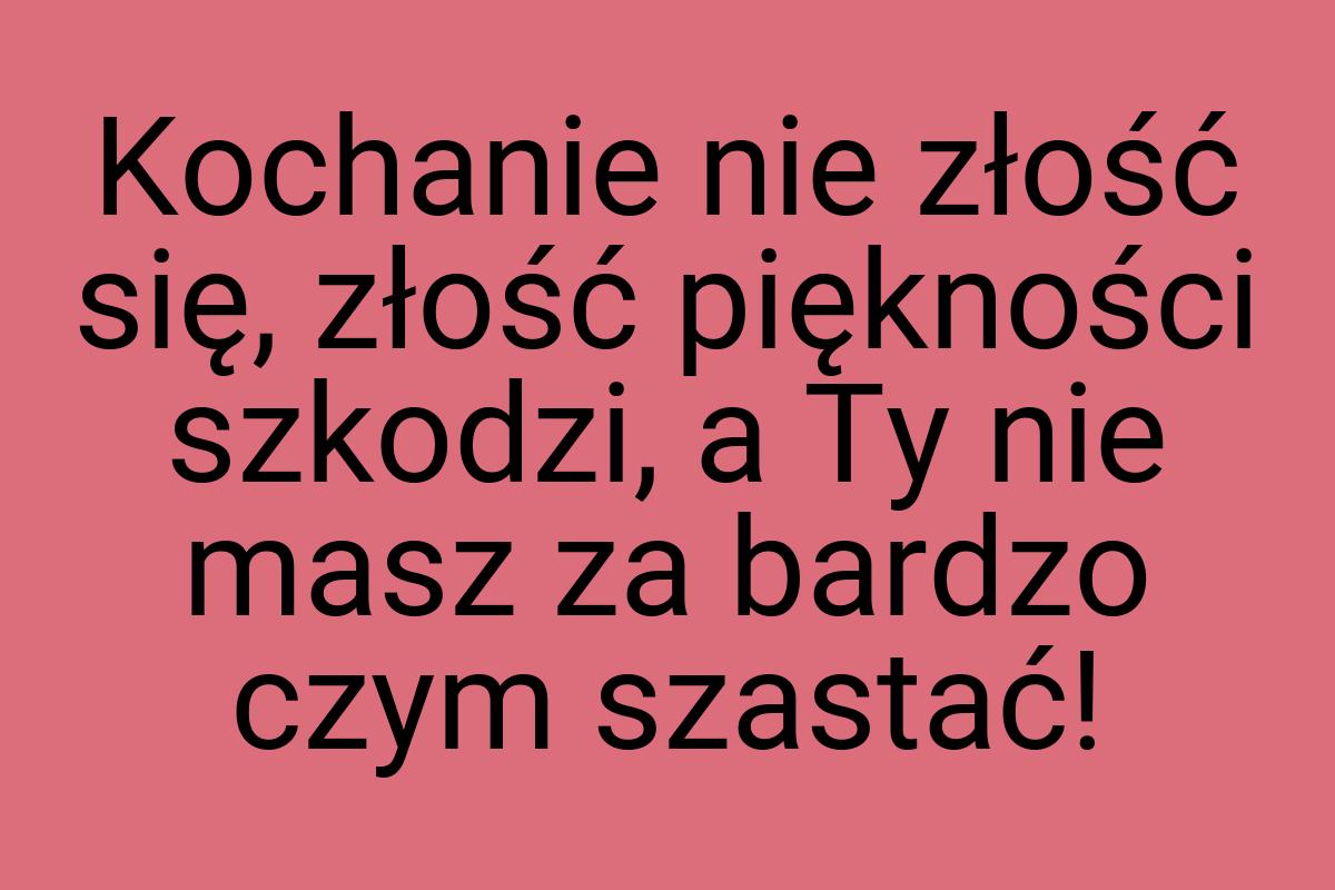 Kochanie nie złość się, złość piękności szkodzi, a Ty nie