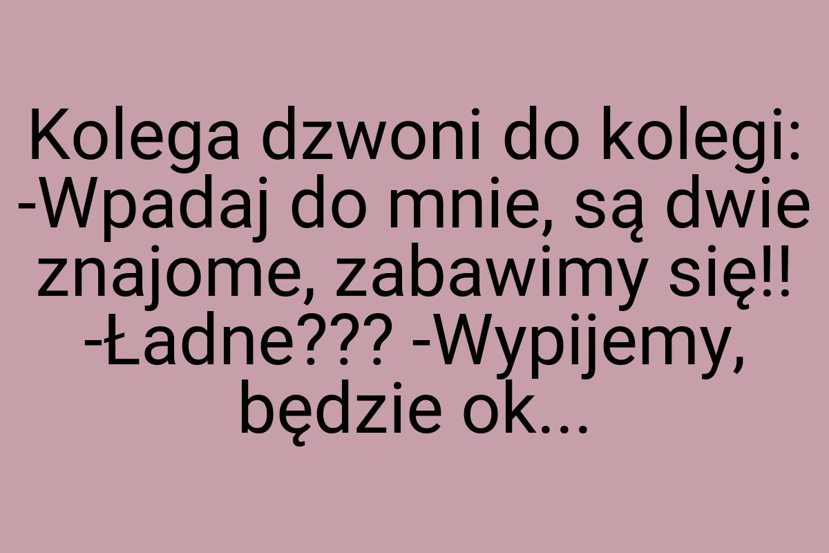 Kolega dzwoni do kolegi: -Wpadaj do mnie, są dwie znajome