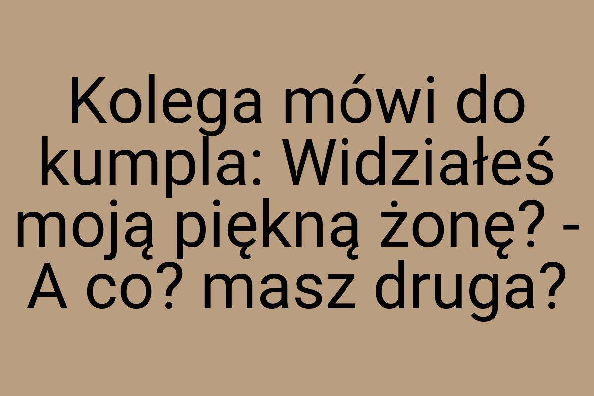 Kolega mówi do kumpla: Widziałeś moją piękną żonę? - A co