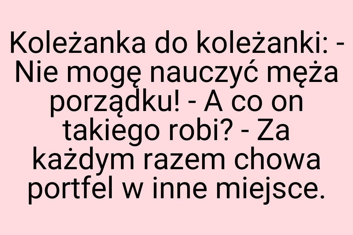 Koleżanka do koleżanki: - Nie mogę nauczyć męża porządku