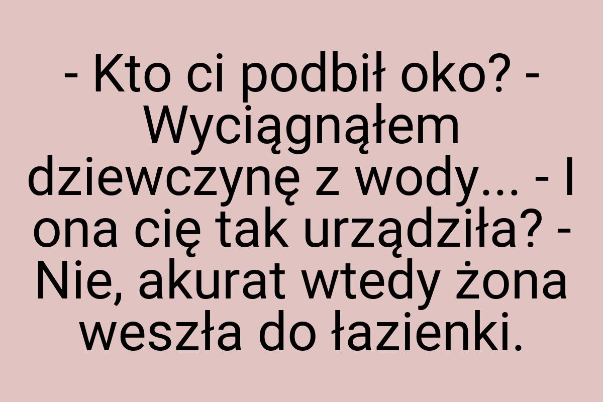 - Kto ci podbił oko? - Wyciągnąłem dziewczynę z wody... - I