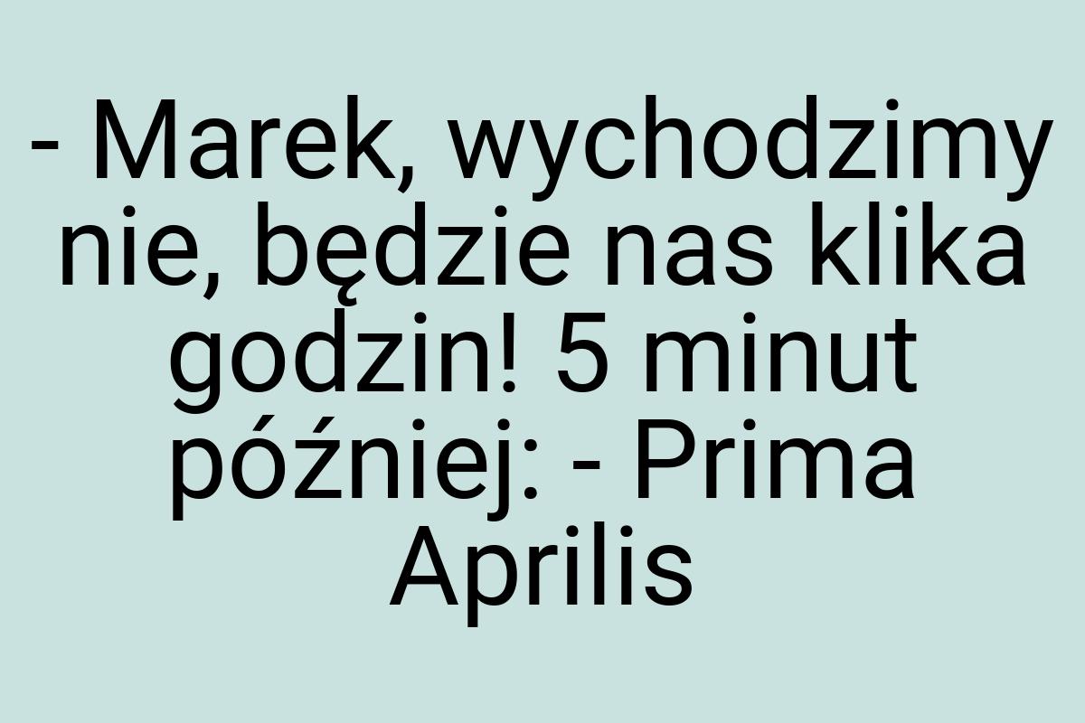 - Marek, wychodzimy nie, będzie nas klika godzin! 5 minut