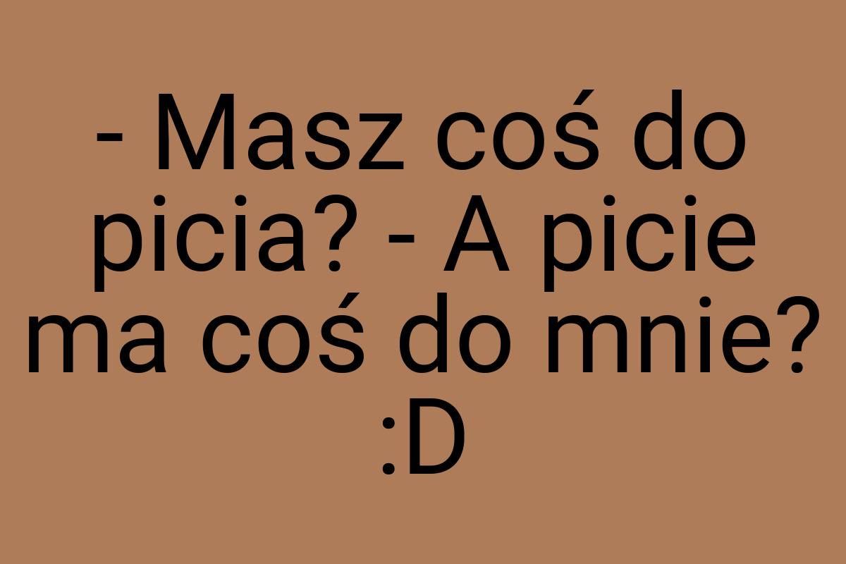 - Masz coś do picia? - A picie ma coś do mnie? :D