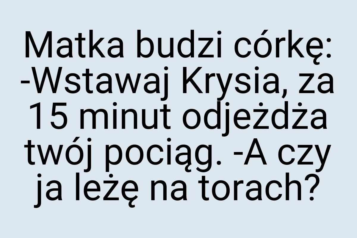 Matka budzi córkę: -Wstawaj Krysia, za 15 minut odjeżdża