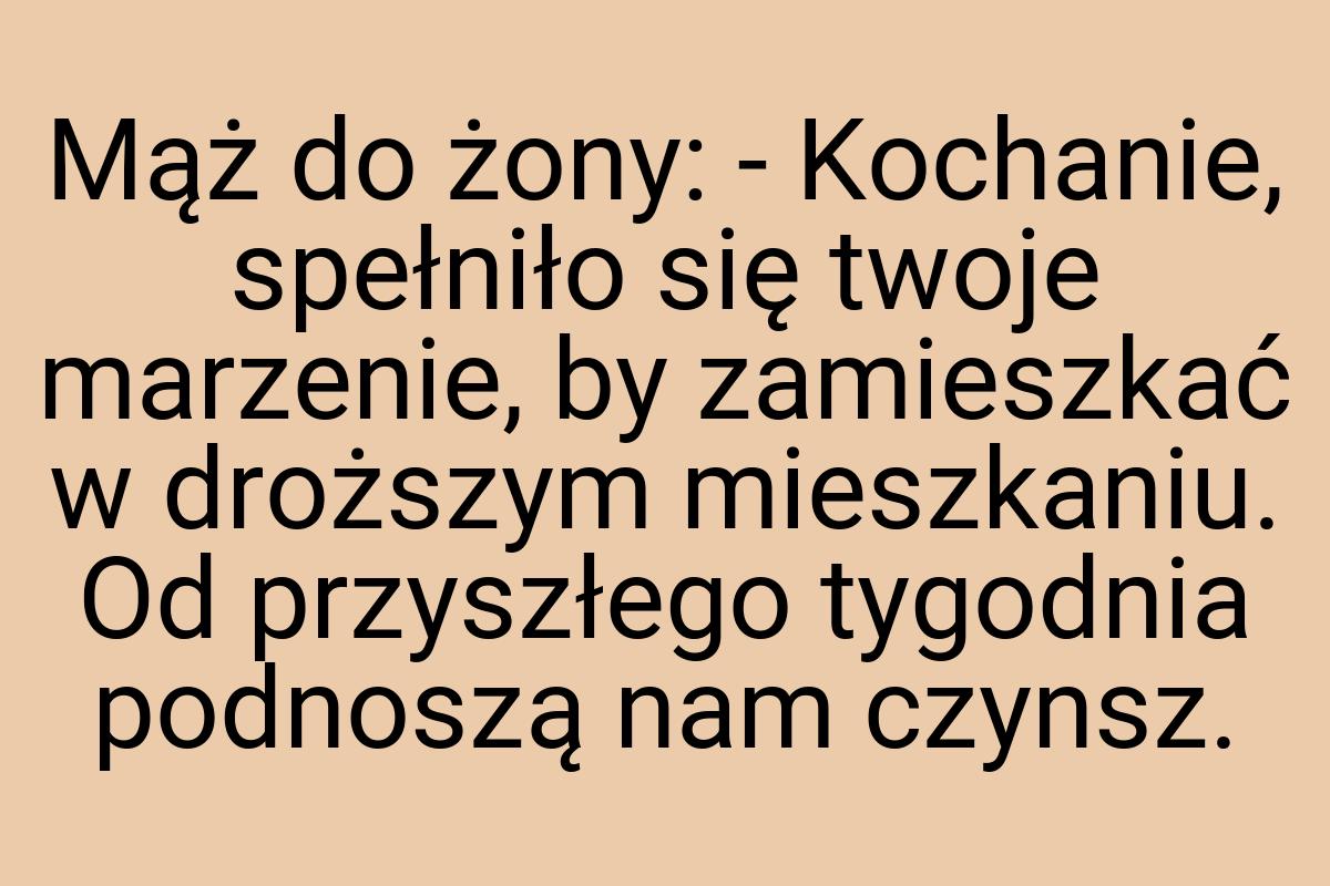 Mąż do żony: - Kochanie, spełniło się twoje marzenie, by