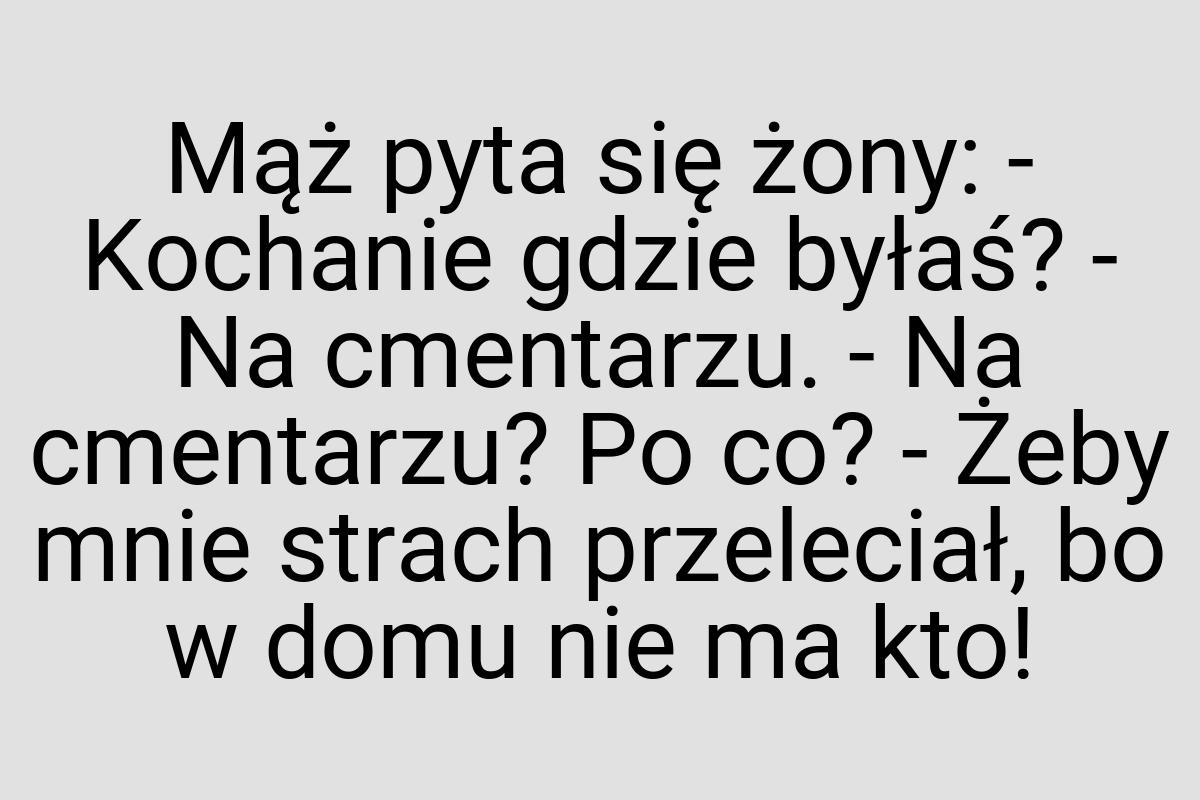 Mąż pyta się żony: - Kochanie gdzie byłaś? - Na cmentarzu