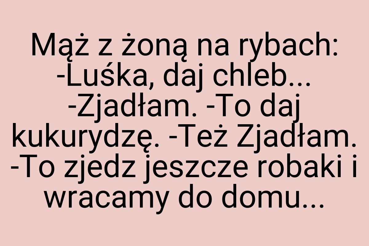 Mąż z żoną na rybach: -Luśka, daj chleb... -Zjadłam. -To