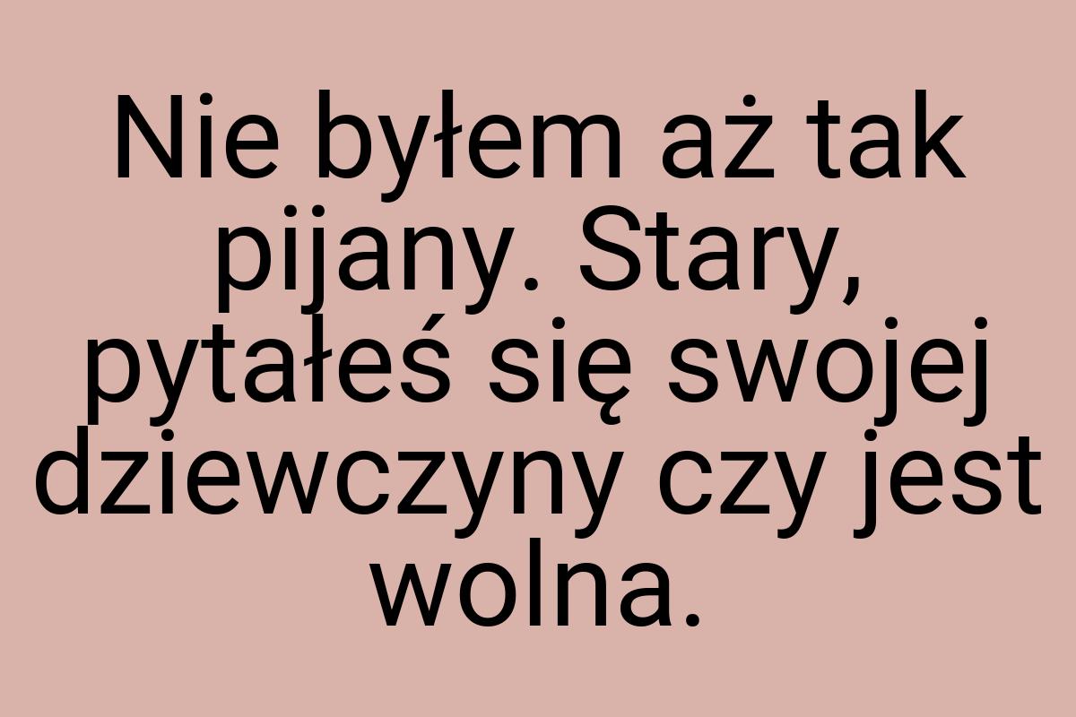 Nie byłem aż tak pijany. Stary, pytałeś się swojej